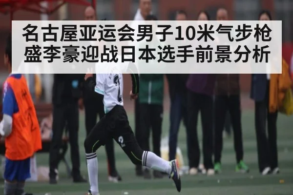 名古屋亚运会男子10米气步枪盛李豪迎战日本选手前景分析
