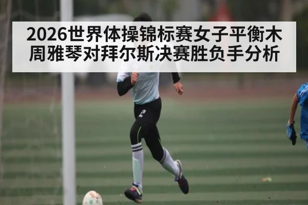 2026世界体操锦标赛女子平衡木周雅琴对拜尔斯决赛胜负手分析